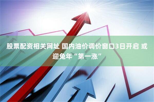 股票配资相关网址 国内油价调价窗口3日开启 或迎兔年“第一涨”