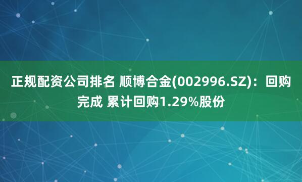正规配资公司排名 顺博合金(002996.SZ)：回购完成 累计回购1.29%股份