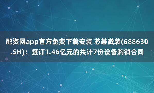 配资网app官方免费下载安装 芯碁微装(688630.SH)：签订1.46亿元的共计7份设备购销合同