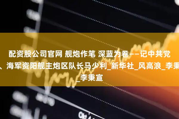 配资股公司官网 舰炮作笔 深蓝为卷——记中共党员、海军资阳舰主炮区队长马少利_新华社_风高浪_李秉宣
