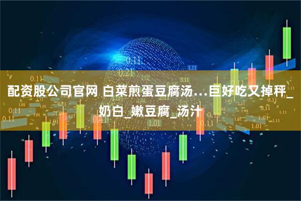 配资股公司官网 白菜煎蛋豆腐汤…巨好吃又掉秤_奶白_嫩豆腐_汤汁