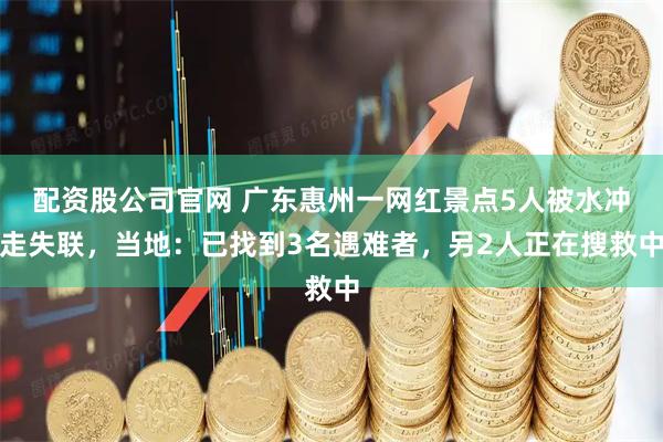 配资股公司官网 广东惠州一网红景点5人被水冲走失联，当地：已找到3名遇难者，另2人正在搜救中