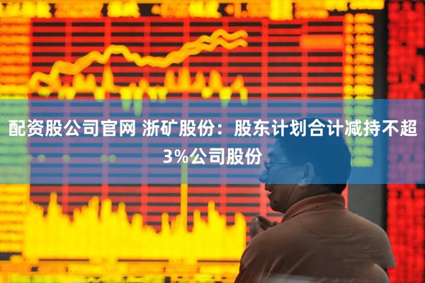 配资股公司官网 浙矿股份：股东计划合计减持不超3%公司股份