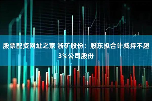 股票配资网址之家 浙矿股份：股东拟合计减持不超3%公司股份